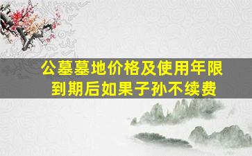 公墓墓地价格及使用年限 到期后如果子孙不续费